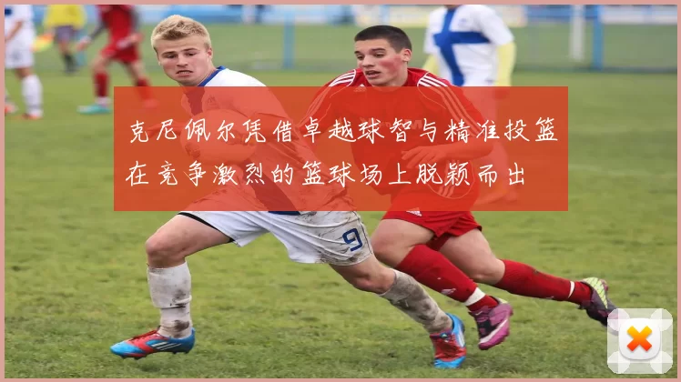 克尼佩尔凭借卓越球智与精准投篮在竞争激烈的篮球场上脱颖而出