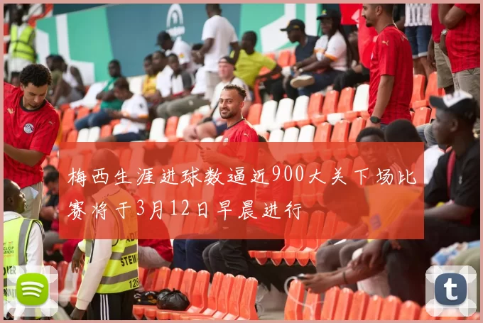 梅西生涯进球数逼近900大关下场比赛将于3月12日早晨进行