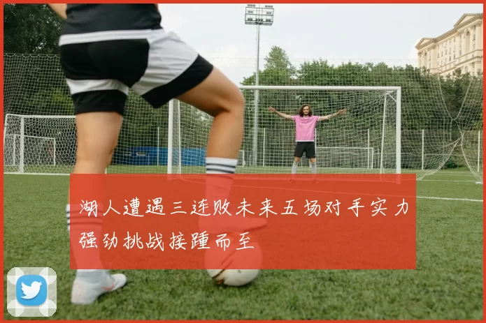 湖人遭遇三连败未来五场对手实力强劲挑战接踵而至