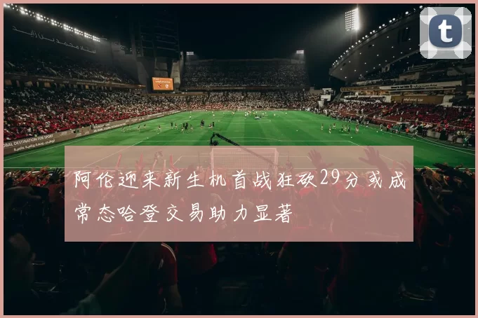 阿伦迎来新生机首战狂砍29分或成常态哈登交易助力显著