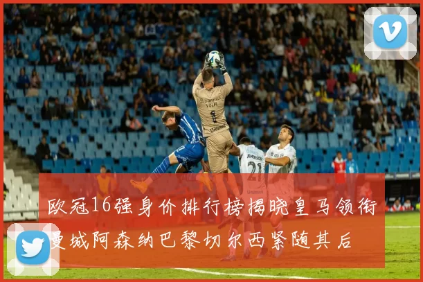 欧冠16强身价排行榜揭晓皇马领衔曼城阿森纳巴黎切尔西紧随其后