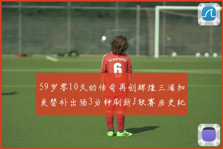 59岁零10天的传奇再创辉煌三浦知良替补出场3分钟刷新J联赛历史纪录
