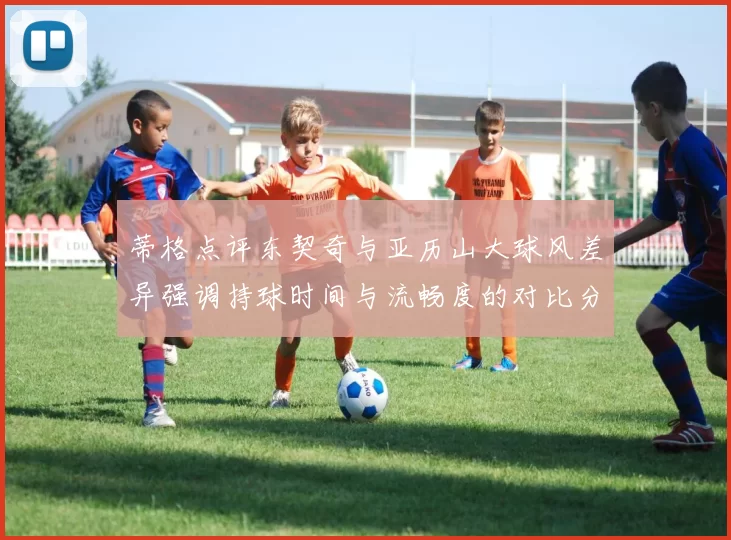 蒂格点评东契奇与亚历山大球风差异强调持球时间与流畅度的对比分析
