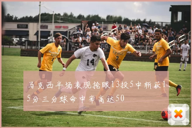 马克西半场表现抢眼13投5中斩获15分三分球命中率高达50