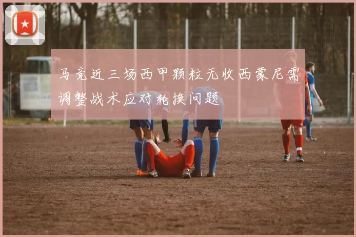 马竞近三场西甲颗粒无收西蒙尼需调整战术应对轮换问题