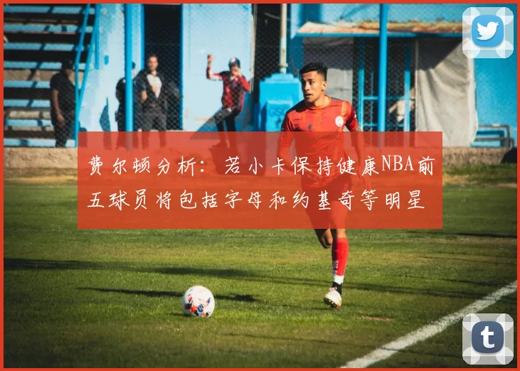 费尔顿分析：若小卡保持健康NBA前五球员将包括字母和约基奇等明星
