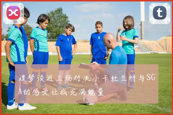 追梦谈近三场对决小卡杜兰特与SGA的感受让我充满能量