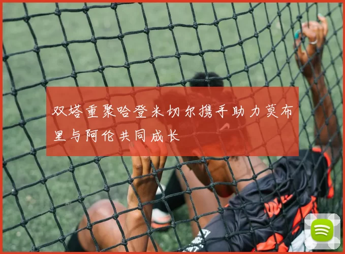 双塔重聚哈登米切尔携手助力莫布里与阿伦共同成长