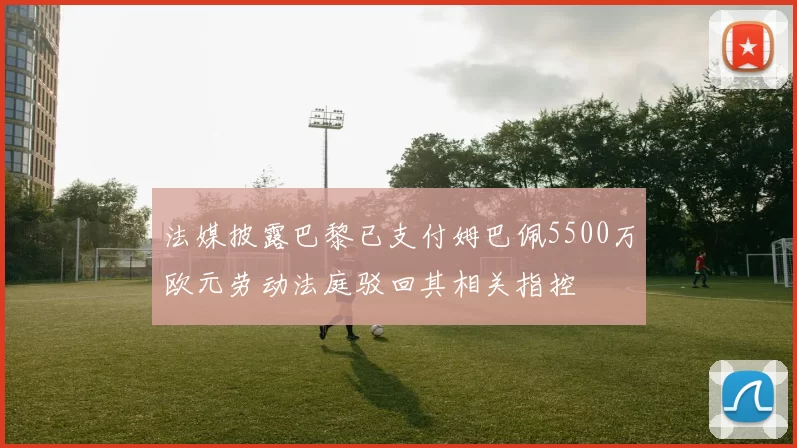 法媒披露巴黎已支付姆巴佩5500万欧元劳动法庭驳回其相关指控