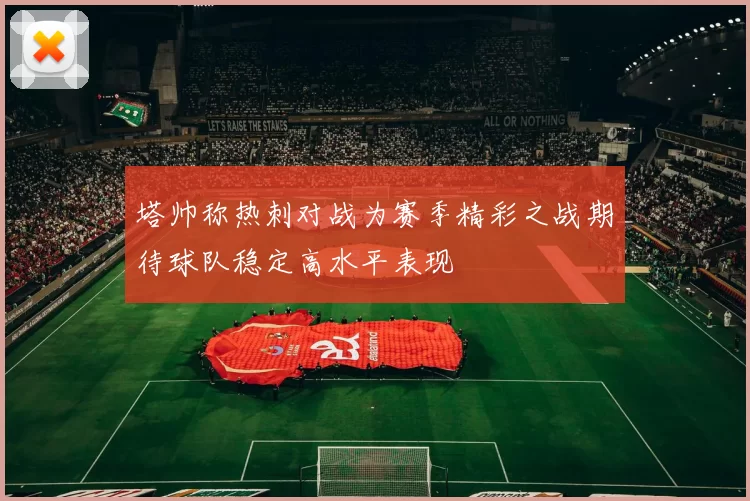 塔帅称热刺对战为赛季精彩之战期待球队稳定高水平表现
