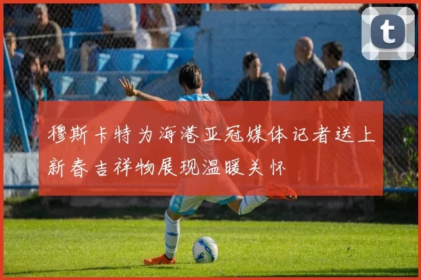 穆斯卡特为海港亚冠媒体记者送上新春吉祥物展现温暖关怀