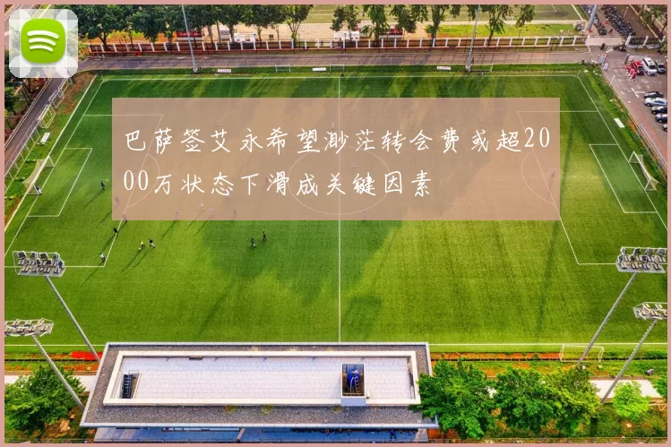 巴萨签艾永希望渺茫转会费或超2000万状态下滑成关键因素