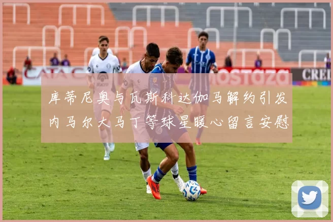 库蒂尼奥与瓦斯科达伽马解约引发内马尔大马丁等球星暖心留言安慰