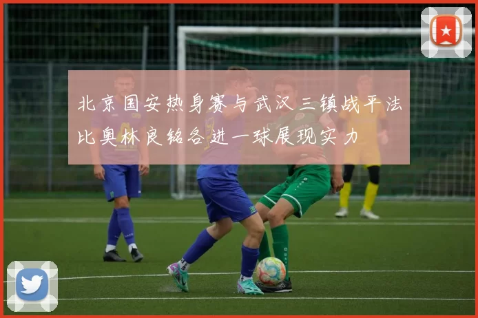 北京国安热身赛与武汉三镇战平法比奥林良铭各进一球展现实力