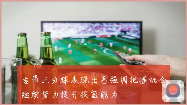 吉昂三分球表现出色强调把握机会继续努力提升投篮能力