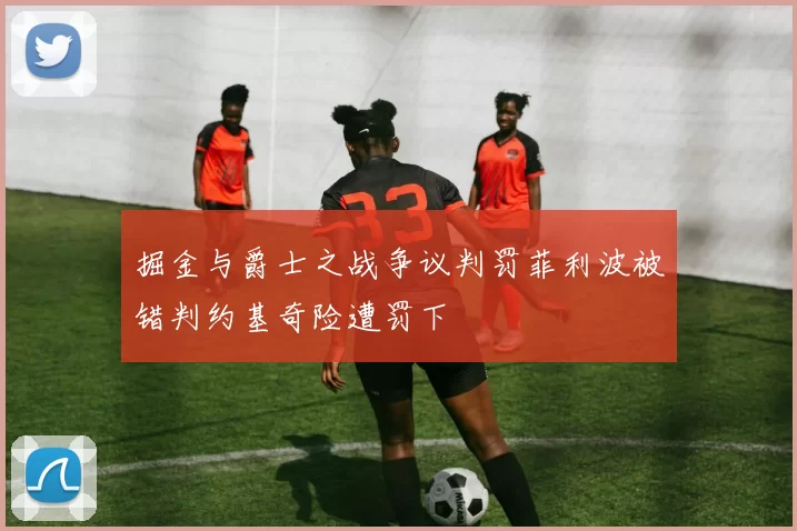 掘金与爵士之战争议判罚菲利波被错判约基奇险遭罚下