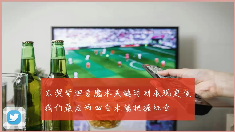 东契奇坦言魔术关键时刻表现更佳我们最后两回合未能把握机会