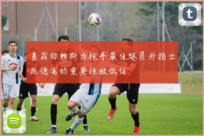 基翁称赖斯为枪手最佳球员并指出厄德高的重要性被低估