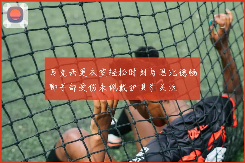马克西更衣室轻松时刻与恩比德畅聊手部受伤未佩戴护具引关注