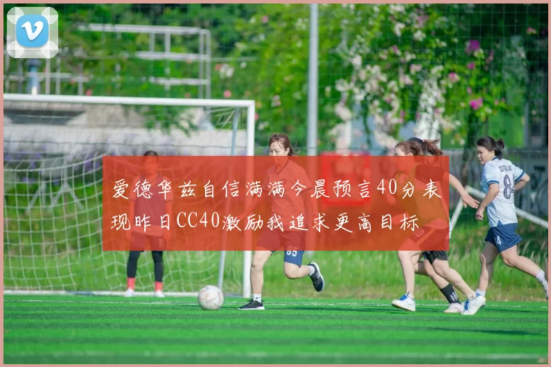 爱德华兹自信满满今晨预言40分表现昨日CC40激励我追求更高目标