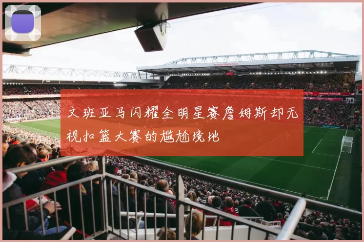 文班亚马闪耀全明星赛詹姆斯却无视扣篮大赛的尴尬境地