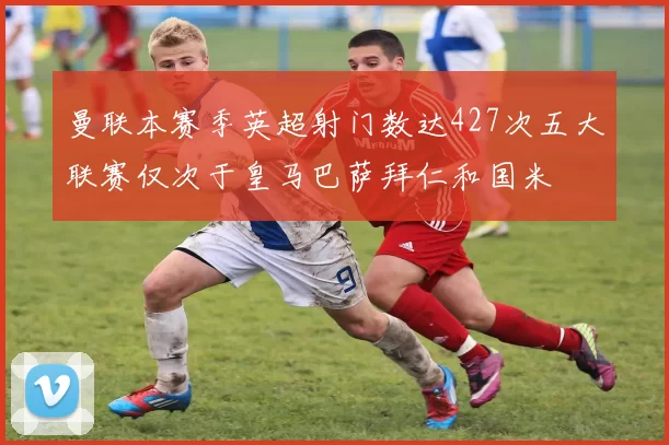 曼联本赛季英超射门数达427次五大联赛仅次于皇马巴萨拜仁和国米