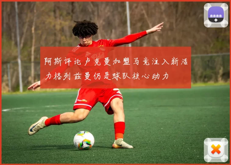 阿斯评论卢克曼加盟马竞注入新活力格列兹曼仍是球队核心动力