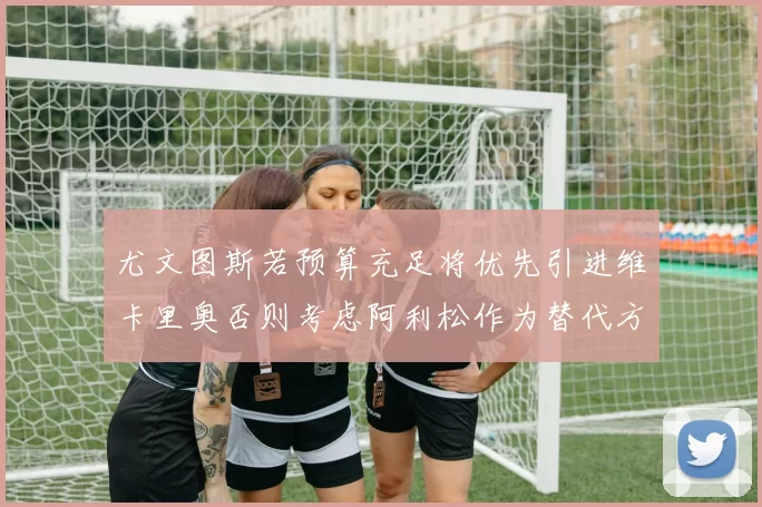 尤文图斯若预算充足将优先引进维卡里奥否则考虑阿利松作为替代方案