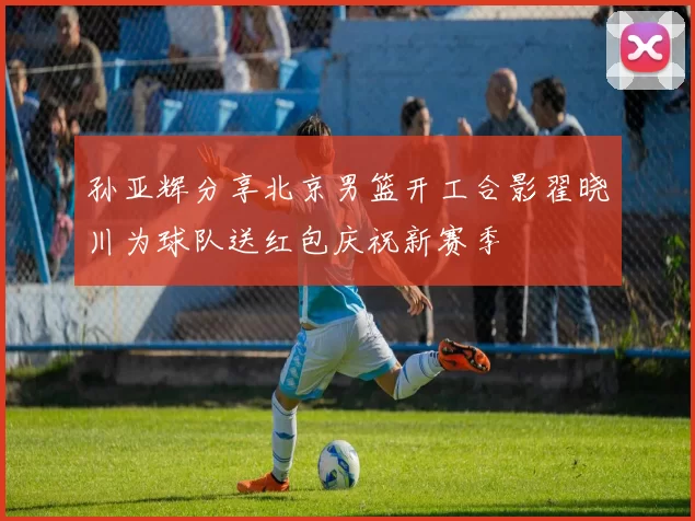 孙亚辉分享北京男篮开工合影翟晓川为球队送红包庆祝新赛季